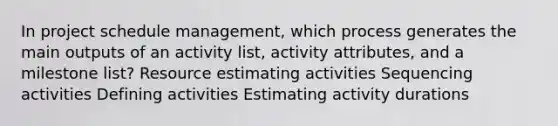 In project schedule management, which process generates the main outputs of an activity list, activity attributes, and a milestone list? Resource estimating activities Sequencing activities Defining activities Estimating activity durations