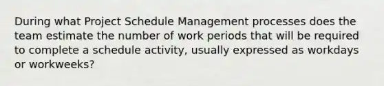 During what Project Schedule Management processes does the team estimate the number of work periods that will be required to complete a schedule activity, usually expressed as workdays or workweeks?