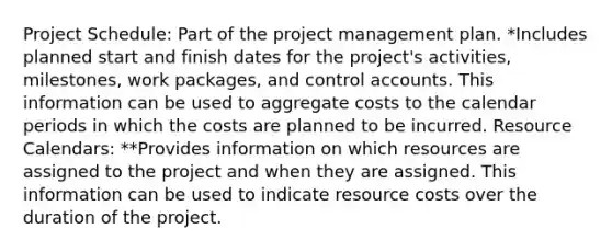 Project Schedule: Part of the project management plan. *Includes planned start and finish dates for the project's activities, milestones, work packages, and control accounts. This information can be used to aggregate costs to the calendar periods in which the costs are planned to be incurred. Resource Calendars: **Provides information on which resources are assigned to the project and when they are assigned. This information can be used to indicate resource costs over the duration of the project.