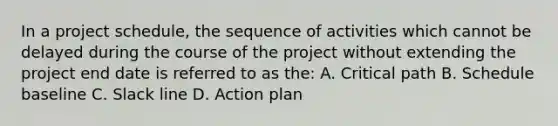 In a project schedule, the sequence of activities which cannot be delayed during the course of the project without extending the project end date is referred to as the: A. Critical path B. Schedule baseline C. Slack line D. Action plan