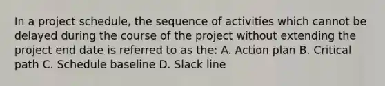 In a project schedule, the sequence of activities which cannot be delayed during the course of the project without extending the project end date is referred to as the: A. Action plan B. Critical path C. Schedule baseline D. Slack line