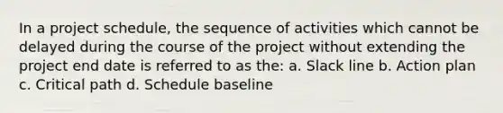 In a project schedule, the sequence of activities which cannot be delayed during the course of the project without extending the project end date is referred to as the: a. Slack line b. Action plan c. Critical path d. Schedule baseline