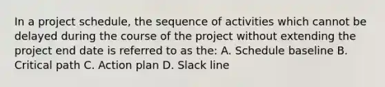 In a project schedule, the sequence of activities which cannot be delayed during the course of the project without extending the project end date is referred to as the: A. Schedule baseline B. Critical path C. Action plan D. Slack line