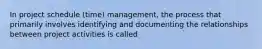 In project schedule (time) management, the process that primarily involves identifying and documenting the relationships between project activities is called