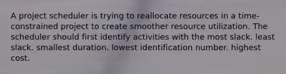 A project scheduler is trying to reallocate resources in a time-constrained project to create smoother resource utilization. The scheduler should first identify activities with the most slack. least slack. smallest duration. lowest identification number. highest cost.