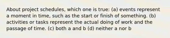 About project schedules, which one is true: (a) events represent a moment in time, such as the start or finish of something. (b) activities or tasks represent the actual doing of work and the passage of time. (c) both a and b (d) neither a nor b