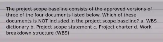 The project scope baseline consists of the approved versions of three of the four documents listed below. Which of these documents is NOT included in the project scope baseline? a. WBS dictionary b. Project scope statement c. Project charter d. Work breakdown structure (WBS)