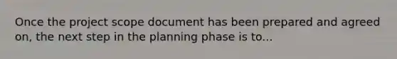 Once the project scope document has been prepared and agreed on, the next step in the planning phase is to...