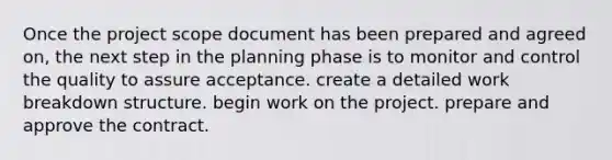 Once the project scope document has been prepared and agreed on, the next step in the planning phase is to monitor and control the quality to assure acceptance. create a detailed work breakdown structure. begin work on the project. prepare and approve the contract.