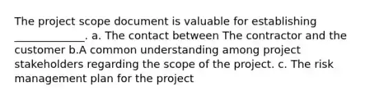 The project scope document is valuable for establishing _____________. a. The contact between The contractor and the customer b.A common understanding among project stakeholders regarding the scope of the project. c. The risk management plan for the project