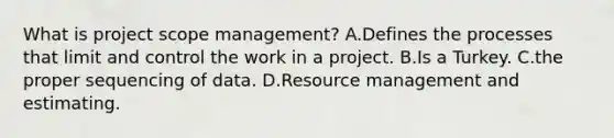 What is project scope management? A.Defines the processes that limit and control the work in a project. B.Is a Turkey. C.the proper sequencing of data. D.Resource management and estimating.