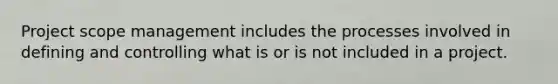 Project scope management includes the processes involved in defining and controlling what is or is not included in a project.