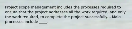 Project scope management includes the processes required to ensure that the project addresses all the work required, and only the work required, to complete the project successfully. - Main processes include ____.