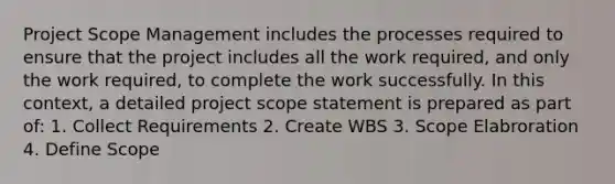 Project Scope Management includes the processes required to ensure that the project includes all the work required, and only the work required, to complete the work successfully. In this context, a detailed project scope statement is prepared as part of: 1. Collect Requirements 2. Create WBS 3. Scope Elabroration 4. Define Scope