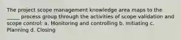 The project scope management knowledge area maps to the _____ process group through the activities of scope validation and scope control: a. Monitoring and controlling b. Initiating c. Planning d. Closing