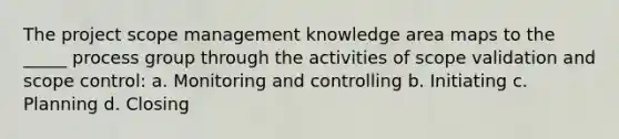 The project scope management knowledge area maps to the _____ process group through the activities of scope validation and scope control: a. Monitoring and controlling b. Initiating c. Planning d. Closing