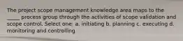 The project scope management knowledge area maps to the _____ process group through the activities of scope validation and scope control. Select one: a. initiating b. planning c. executing d. monitoring and controlling