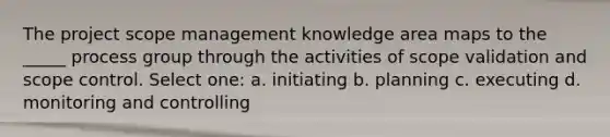 The project scope management knowledge area maps to the _____ process group through the activities of scope validation and scope control. Select one: a. initiating b. planning c. executing d. monitoring and controlling