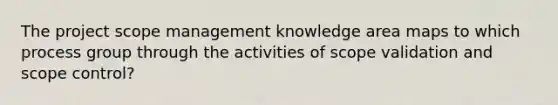 The project scope management knowledge area maps to which process group through the activities of scope validation and scope control?