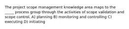 The project scope management knowledge area maps to the _____ process group through the activities of scope validation and scope control. A) planning B) monitoring and controlling C) executing D) initiating