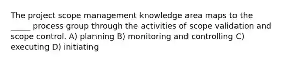 The project scope management knowledge area maps to the _____ process group through the activities of scope validation and scope control. A) planning B) monitoring and controlling C) executing D) initiating