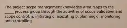 The project scope management knowledge area maps to the _____ process group through the activities of scope validation and scope control. a. initiating c. executing b. planning d. monitoring and controlling