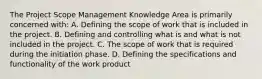 The Project Scope Management Knowledge Area is primarily concerned with: A. Defining the scope of work that is included in the project. B. Defining and controlling what is and what is not included in the project. C. The scope of work that is required during the initiation phase. D. Defining the specifications and functionality of the work product