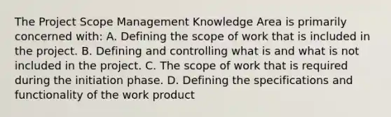 The Project Scope Management Knowledge Area is primarily concerned with: A. Defining the scope of work that is included in the project. B. Defining and controlling what is and what is not included in the project. C. The scope of work that is required during the initiation phase. D. Defining the specifications and functionality of the work product