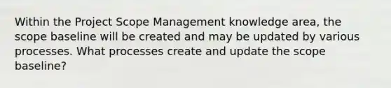 Within the Project Scope Management knowledge area, the scope baseline will be created and may be updated by various processes. What processes create and update the scope baseline?