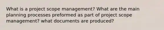 What is a project scope management? What are the main planning processes preformed as part of project scope management? what documents are produced?