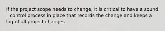 If the project scope needs to change, it is critical to have a sound _ control process in place that records the change and keeps a log of all project changes.