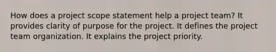 How does a project scope statement help a project team? It provides clarity of purpose for the project. It defines the project team organization. It explains the project priority.