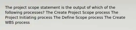 The project scope statement is the output of which of the following processes? The Create Project Scope process The Project Initiating process The Define Scope process The Create WBS process