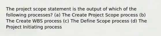 The project scope statement is the output of which of the following processes? (a) The Create Project Scope process (b) The Create WBS process (c) The Define Scope process (d) The Project Initiating process