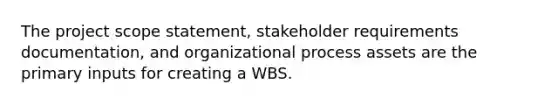 The project scope statement, stakeholder requirements documentation, and organizational process assets are the primary inputs for creating a WBS.