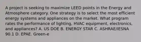 A project is seeking to maximize LEED points in the Energy and Atmosphere category. One strategy is to select the most efficient energy systems and appliances on the market. What program rates the performance of lighting, HVAC equipment, electronics, and appliances? A. US DOE B. ENERGY STAR C. ASHRAE/IESNA 90.1 D. EPAE. Green-e