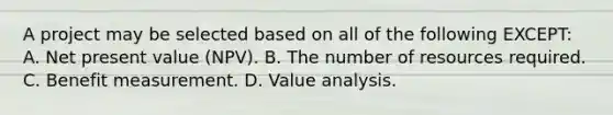 A project may be selected based on all of the following EXCEPT: A. Net present value (NPV). B. The number of resources required. C. Benefit measurement. D. Value analysis.