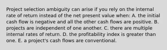 Project selection ambiguity can arise if you rely on the internal rate of return instead of the net present value when: A. the initial cash flow is negative and all the other cash flows are positive. B. projects are independent of one another. C. there are multiple internal rates of return. D. the profitability index is <a href='https://www.questionai.com/knowledge/ktgHnBD4o3-greater-than' class='anchor-knowledge'>greater than</a> one. E. a project's cash flows are conventional.