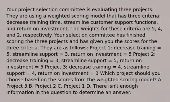 Your project selection committee is evaluating three projects. They are using a weighted scoring model that has three criteria: decrease training time, streamline customer support functions, and return on investment. The weights for these criteria are 5, 4, and 2, respectively. Your selection committee has finished scoring the three projects and has given you the scores for the three criteria. They are as follows: Project 1: decrease training = 5, streamline support = 3, return on investment = 5 Project 2: decrease training = 3, streamline support = 5, return on investment = 5 Project 3: decrease training = 4, streamline support = 4, return on investment = 3 Which project should you choose based on the scores from the weighted scoring model? A. Project 3 B. Project 2 C. Project 1 D. There isn't enough information in the question to determine an answer.