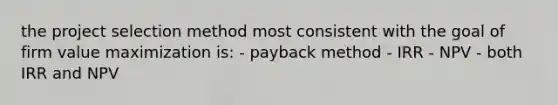 the project selection method most consistent with the goal of firm value maximization is: - payback method - IRR - NPV - both IRR and NPV