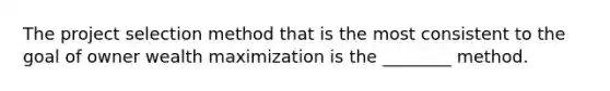 The project selection method that is the most consistent to the goal of owner wealth maximization is the ________ method.
