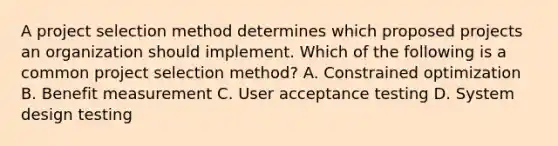 A project selection method determines which proposed projects an organization should implement. Which of the following is a common project selection method? A. Constrained optimization B. Benefit measurement C. User acceptance testing D. System design testing