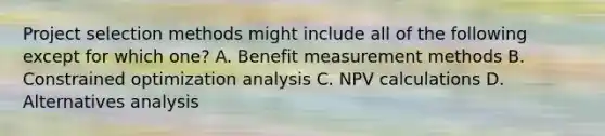 Project selection methods might include all of the following except for which one? A. Benefit measurement methods B. Constrained optimization analysis C. NPV calculations D. Alternatives analysis