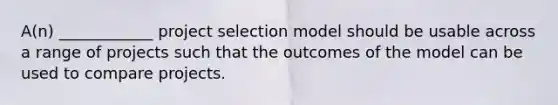 A(n) ____________ project selection model should be usable across a range of projects such that the outcomes of the model can be used to compare projects.