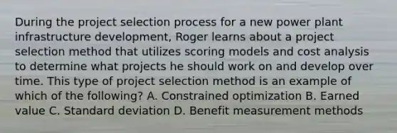 During the project selection process for a new power plant infrastructure development, Roger learns about a project selection method that utilizes scoring models and cost analysis to determine what projects he should work on and develop over time. This type of project selection method is an example of which of the following? A. Constrained optimization B. Earned value C. Standard deviation D. Benefit measurement methods