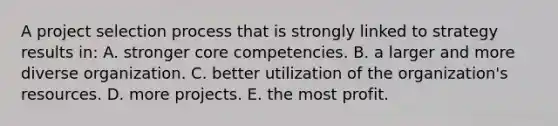 A project selection process that is strongly linked to strategy results in: A. stronger core competencies. B. a larger and more diverse organization. C. better utilization of the organization's resources. D. more projects. E. the most profit.