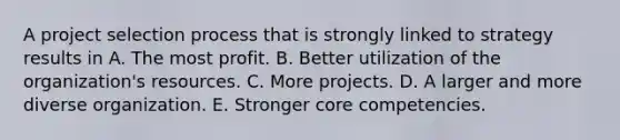 A project selection process that is strongly linked to strategy results in A. The most profit. B. Better utilization of the organization's resources. C. More projects. D. A larger and more diverse organization. E. Stronger core competencies.