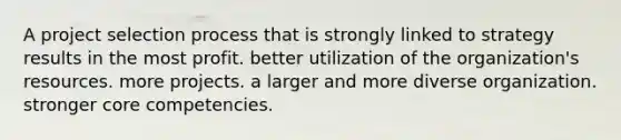 A project selection process that is strongly linked to strategy results in the most profit. better utilization of the organization's resources. more projects. a larger and more diverse organization. stronger core competencies.