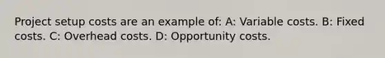 Project setup costs are an example of: A: Variable costs. B: Fixed costs. C: Overhead costs. D: Opportunity costs.