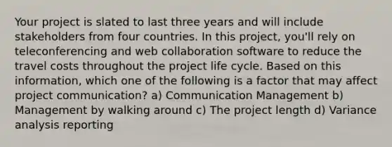 Your project is slated to last three years and will include stakeholders from four countries. In this project, you'll rely on teleconferencing and web collaboration software to reduce the travel costs throughout the project life cycle. Based on this information, which one of the following is a factor that may affect project communication? a) Communication Management b) Management by walking around c) The project length d) Variance analysis reporting